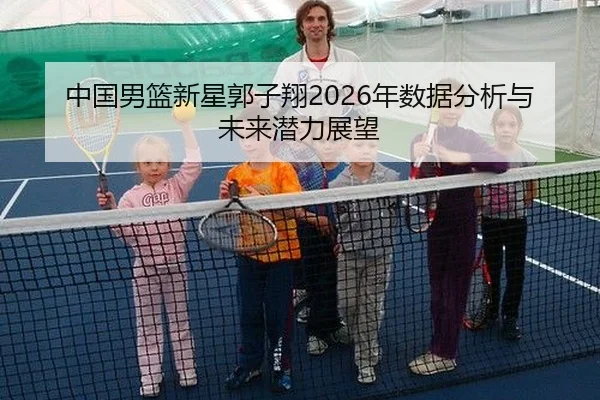 中国男篮新星郭子翔2026年数据分析与未来潜力展望