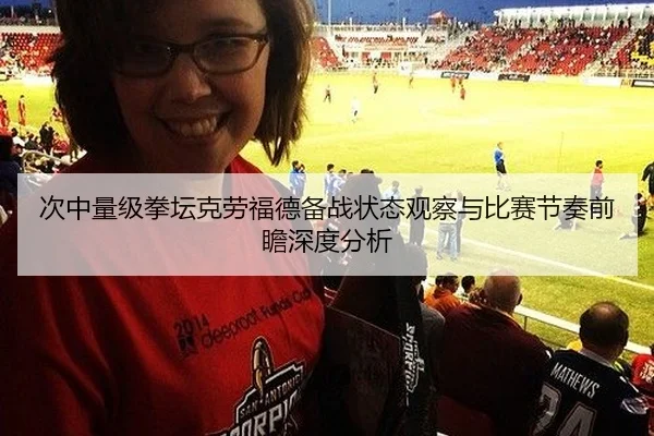 次中量级拳坛克劳福德备战状态观察与比赛节奏前瞻深度分析