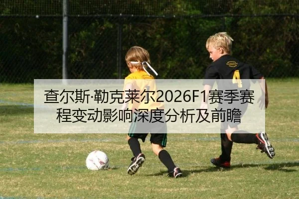 查尔斯·勒克莱尔2026F1赛季赛程变动影响深度分析及前瞻